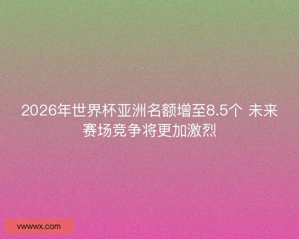 2026年世界杯亚洲名额增至8.5个 未来赛场竞争将更加激烈