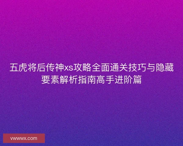 五虎将后传神xs攻略全面通关技巧与隐藏要素解析指南高手进阶篇
