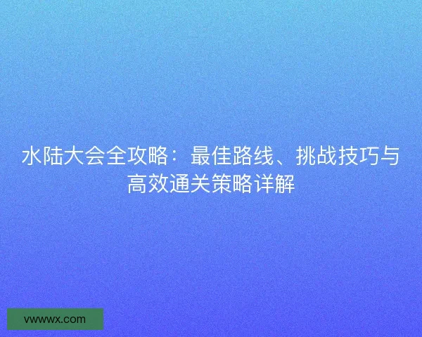 水陆大会全攻略：最佳路线、挑战技巧与高效通关策略详解
