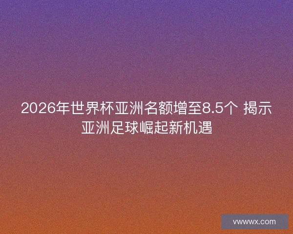 2026年世界杯亚洲名额增至8.5个 揭示亚洲足球崛起新机遇