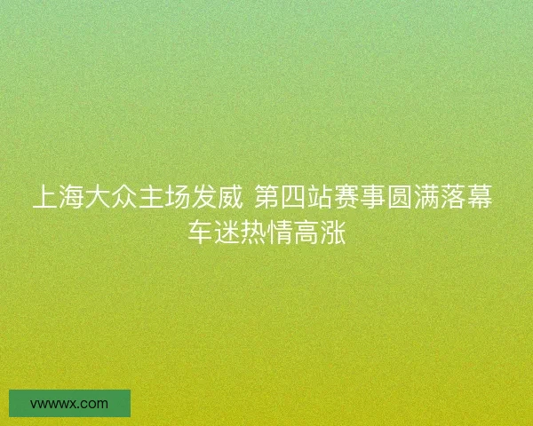 上海大众主场发威 第四站赛事圆满落幕 车迷热情高涨