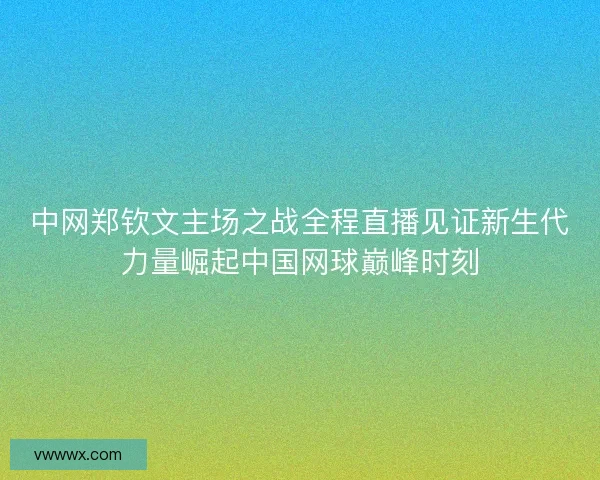 中网郑钦文主场之战全程直播见证新生代力量崛起中国网球巅峰时刻