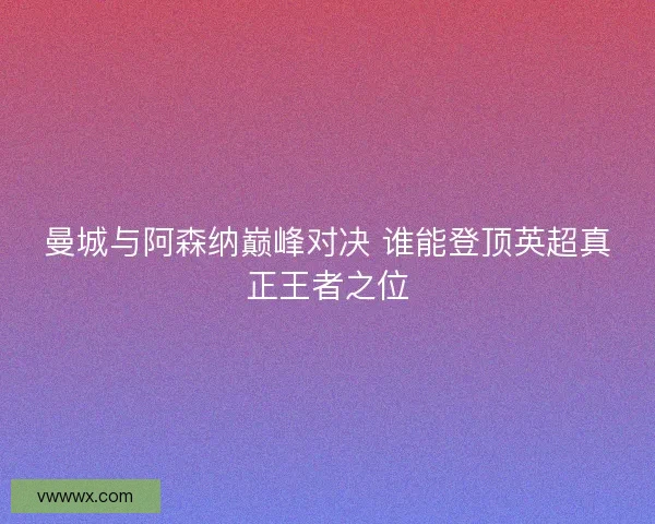 曼城与阿森纳巅峰对决 谁能登顶英超真正王者之位