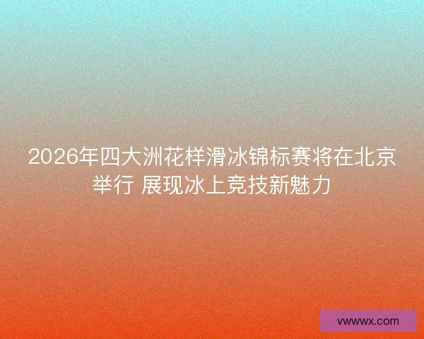 2026年四大洲花样滑冰锦标赛将在北京举行 展现冰上竞技新魅力 2026年四大洲花样滑冰锦标赛将在北京举行 展现冰上竞技新魅力