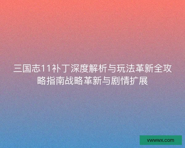 三国志11补丁深度解析与玩法革新全攻略指南战略革新与剧情扩展