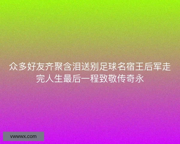 众多好友齐聚含泪送别足球名宿王后军走完人生最后一程致敬传奇永 众多好友齐聚含泪送别足球名宿王后军走完人生最后一程致敬传奇永