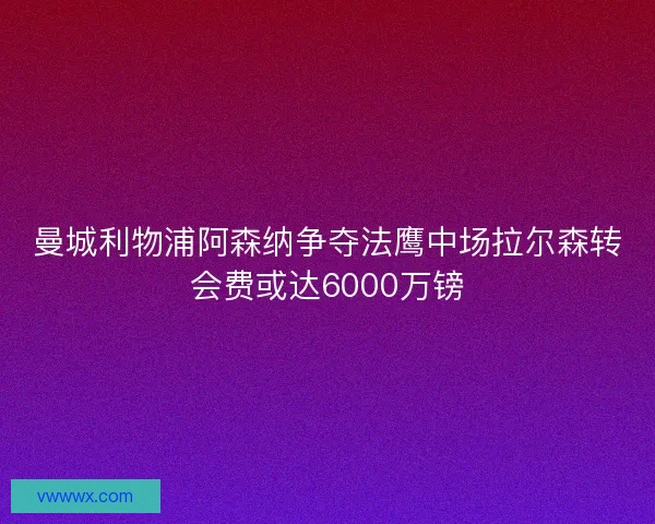 曼城利物浦阿森纳争夺法鹰中场拉尔森转会费或达6000万镑