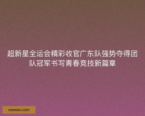 超新星全运会精彩收官广东队强势夺得团队冠军书写青春竞技新篇章 超新星全运会精彩收官广东队强势夺得团队冠军书写青春竞技新篇章