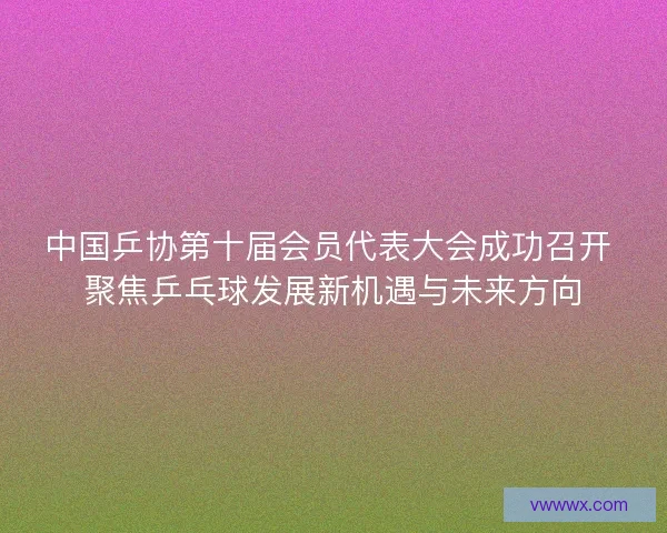 中国乒协第十届会员代表大会成功召开 聚焦乒乓球发展新机遇与未来方向 中国乒协第十届会员代表大会成功召开 聚焦乒乓球发展新机遇与未来方向