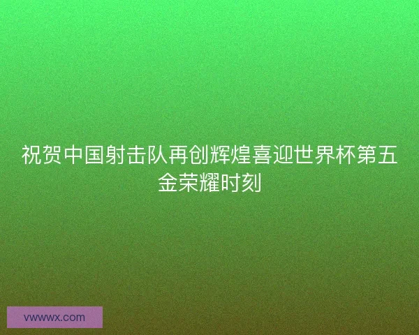 祝贺中国射击队再创辉煌喜迎世界杯第五金荣耀时刻 祝贺中国射击队再创辉煌喜迎世界杯第五金荣耀时刻