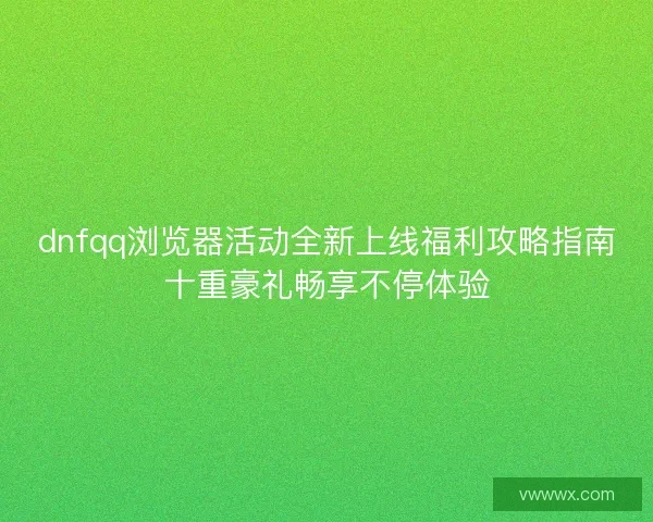 dnfqq浏览器活动全新上线福利攻略指南十重豪礼畅享不停体验