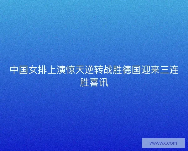 中国女排上演惊天逆转战胜德国迎来三连胜喜讯 中国女排上演惊天逆转战胜德国迎来三连胜喜讯