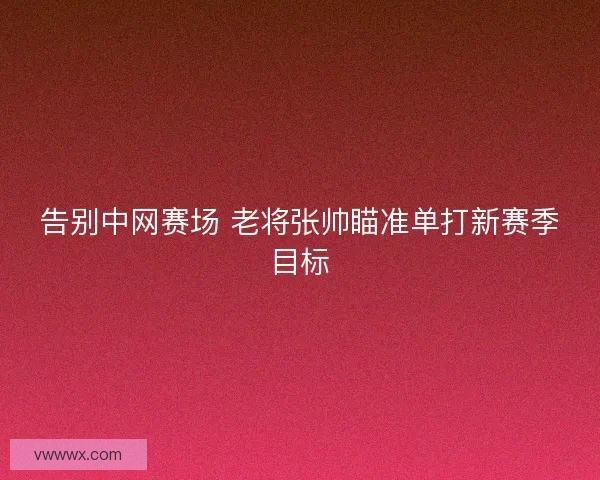 告别中网赛场 老将张帅瞄准单打新赛季目标 告别中网赛场 老将张帅瞄准单打新赛季目标