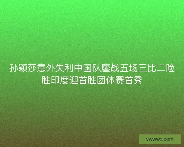 孙颖莎意外失利中国队鏖战五场三比二险胜印度迎首胜团体赛首秀