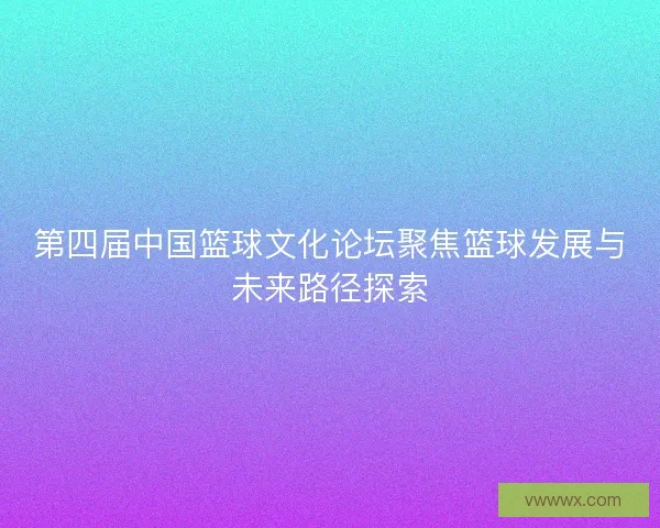 第四届中国篮球文化论坛聚焦篮球发展与未来路径探索