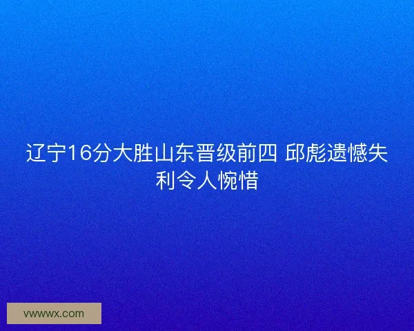 辽宁16分大胜山东晋级前四 邱彪遗憾失利令人惋惜 辽宁16分大胜山东晋级前四 邱彪遗憾失利令人惋惜