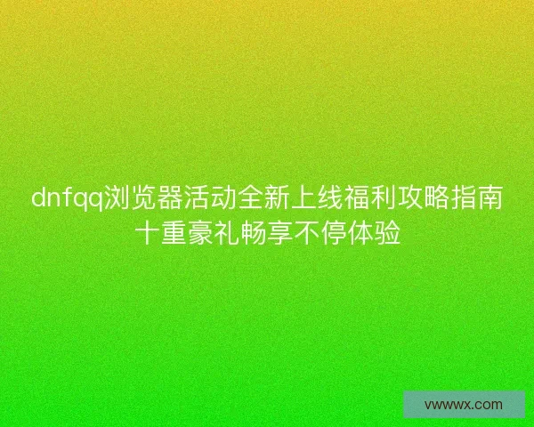 dnfqq浏览器活动全新上线福利攻略指南十重豪礼畅享不停体验 dnfqq浏览器活动全新上线福利攻略指南十重豪礼畅享不停体验