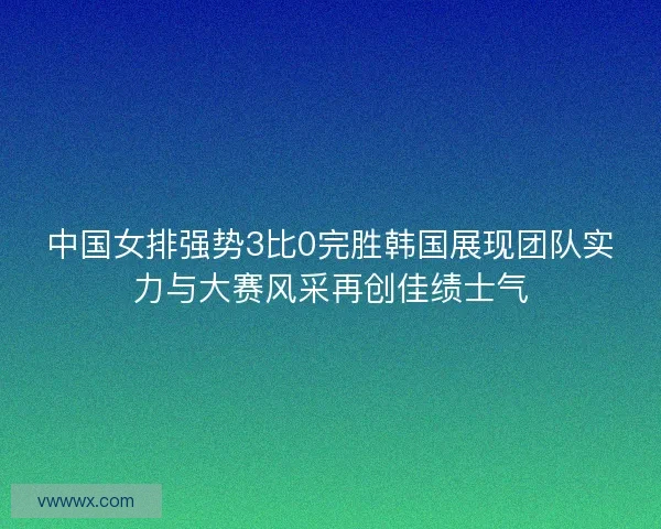 中国女排强势3比0完胜韩国展现团队实力与大赛风采再创佳绩士气 中国女排强势3比0完胜韩国展现团队实力与大赛风采再创佳绩士气