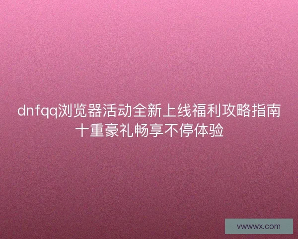 dnfqq浏览器活动全新上线福利攻略指南十重豪礼畅享不停体验 dnfqq浏览器活动全新上线福利攻略指南十重豪礼畅享不停体验