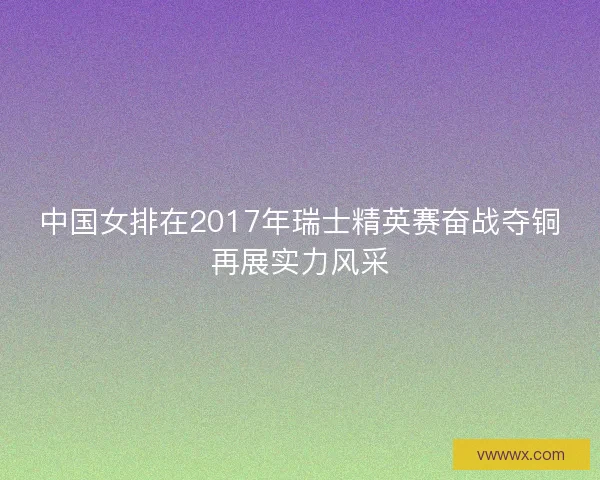 中国女排在2017年瑞士精英赛奋战夺铜再展实力风采 中国女排在2017年瑞士精英赛奋战夺铜再展实力风采