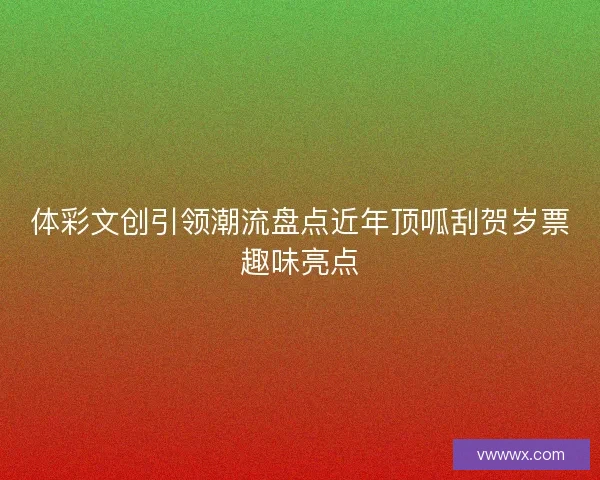 体彩文创引领潮流盘点近年顶呱刮贺岁票趣味亮点 体彩文创引领潮流盘点近年顶呱刮贺岁票趣味亮点