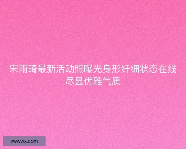 宋雨琦最新活动照曝光身形纤细状态在线尽显优雅气质