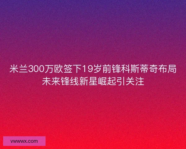 米兰300万欧签下19岁前锋科斯蒂奇布局未来锋线新星崛起引关注 米兰300万欧签下19岁前锋科斯蒂奇布局未来锋线新星崛起引关注