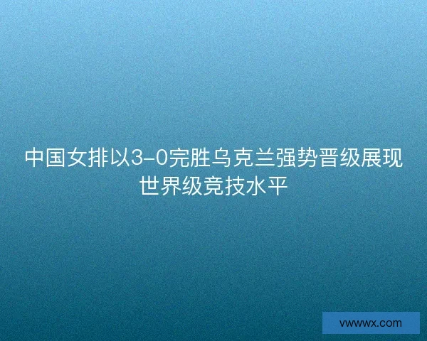 中国女排以3-0完胜乌克兰强势晋级展现世界级竞技水平