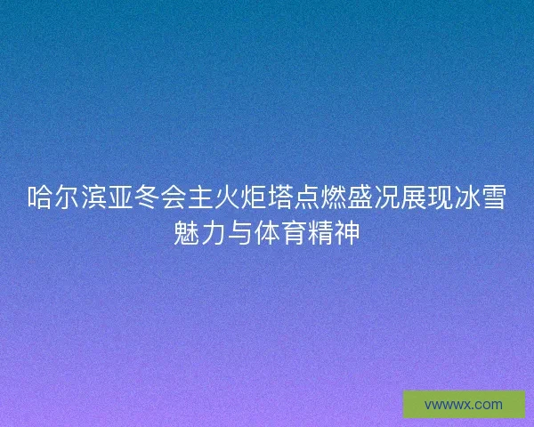 哈尔滨亚冬会主火炬塔点燃盛况展现冰雪魅力与体育精神 哈尔滨亚冬会主火炬塔点燃盛况展现冰雪魅力与体育精神