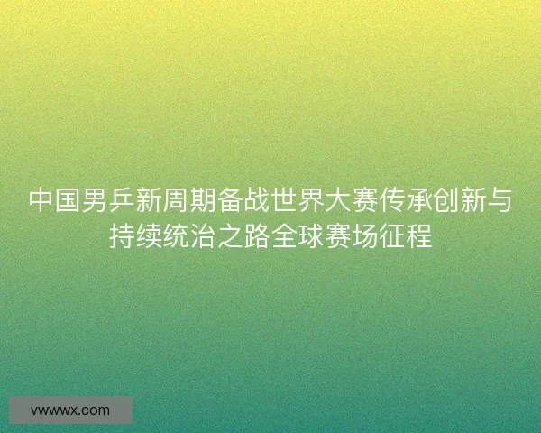 中国男乒新周期备战世界大赛传承创新与持续统治之路全球赛场征程