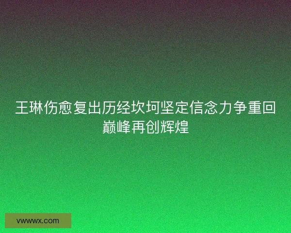王琳伤愈复出历经坎坷坚定信念力争重回巅峰再创辉煌 王琳伤愈复出历经坎坷坚定信念力争重回巅峰再创辉煌