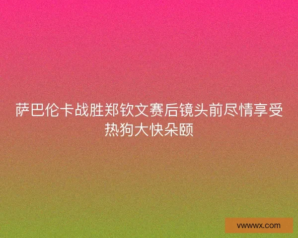萨巴伦卡战胜郑钦文赛后镜头前尽情享受热狗大快朵颐 萨巴伦卡战胜郑钦文赛后镜头前尽情享受热狗大快朵颐