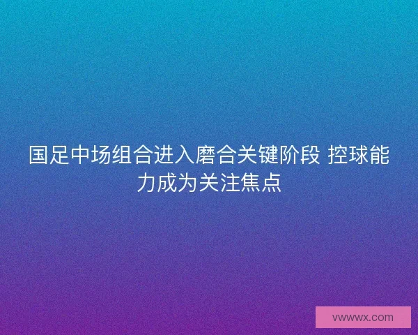 国足中场组合进入磨合关键阶段 控球能力成为关注焦点 国足中场组合进入磨合关键阶段 控球能力成为关注焦点